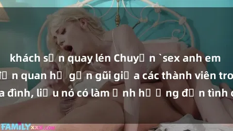 khách sạn quay lén Chuyện `sex anh em ruột` - Đề cập đến quan hệ gần gũi giữa các thành viên trong gia đình, liệu nó có làm ảnh hưởng đến tình cảm gia đình hay không?