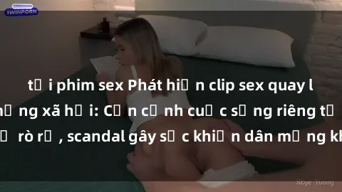 tải phim sex Phát hiện clip sex quay lén hot nhất trên mạng xã hội: Cận cảnh cuộc sống riêng tư bị rò rỉ, scandal gây sốc khiến dân mạng không khỏi bàng hoàng