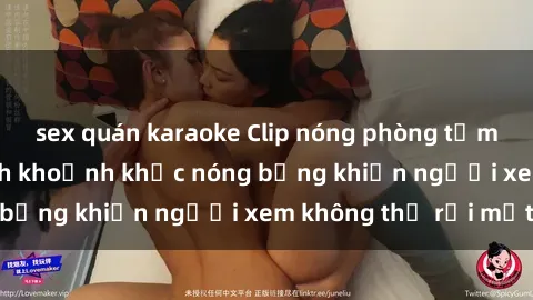 sex quán karaoke Clip nóng phòng tắm gây sốt: Cận cảnh khoảnh khắc nóng bỏng khiến người xem không thể rời mắt