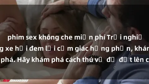 phim sex không che miễn phí Trải nghiệm mới lạ: Sex trong xe hơi đem lại cảm giác hưng phấn, khám phá. Hãy khám phá cách thú vị để đốt lên cảm xúc trong cuộc tình!