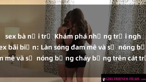 sex bà nội trợ Khám phá những trải nghiệm độc đáo tại sex bãi biển: Làn sóng đam mê và sự nóng bỏng cháy bỏng trên cát trắng