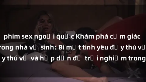 phim sex ngoại quốc Khám phá cảm giác mới mẻ với sex trong nhà vệ sinh: Bí mật tình yêu đầy thú vị và hấp dẫn để trải nghiệm trong đêm hôm nay!