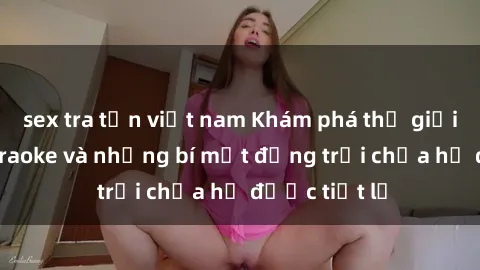 sex tra tấn việt nam Khám phá thế giới sex quán karaoke và những bí mật động trời chưa hề được tiết lộ