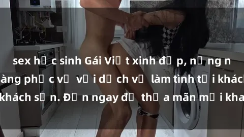 sex học sinh Gái Việt xinh đẹp, nồng nàn tình cảm, sẵn sàng phục vụ với dịch vụ làm tình tại khách sạn. Đến ngay để thỏa mãn mọi khao khát của bạn!