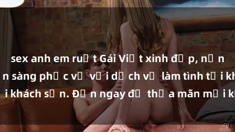 sex anh em ruột Gái Việt xinh đẹp, nồng nàn tình cảm, sẵn sàng phục vụ với dịch vụ làm tình tại khách sạn. Đến ngay để thỏa mãn mọi khao khát của bạn!