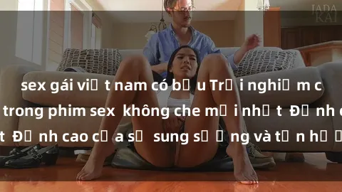 sex gái việt nam có bầu Trải nghiệm cực kỳ nóng bỏng trong phim sex  không che mới nhất  Đỉnh cao của sự sung sướng và tận hưởng chân thật