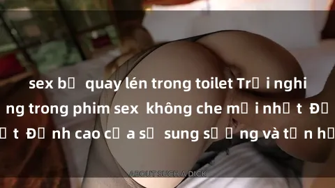 sex bị quay lén trong toilet Trải nghiệm cực kỳ nóng bỏng trong phim sex  không che mới nhất  Đỉnh cao của sự sung sướng và tận hưởng chân thật