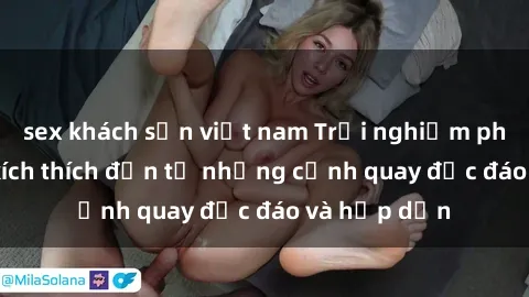 sex khách sạn việt nam Trải nghiệm phim sex : Sự kích thích đến từ những cảnh quay độc đáo và hấp dẫn