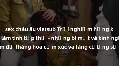 sex châu âu vietsub Trải nghiệm hứng khởi cùng với việc làm tình tập thể - những bí mật và kinh nghiệm để thăng hoa cảm xúc và tăng cường sự gắn kết trong mối quan hệ