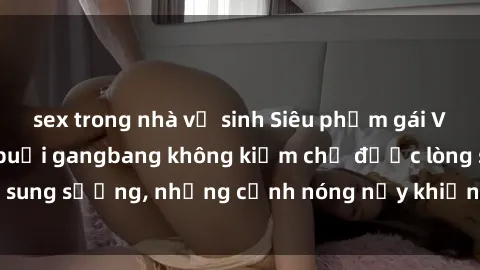 sex trong nhà vệ sinh Siêu phẩm gái Việt tham gia trong buổi gangbang không kiềm chế được lòng sung sướng, những cảnh nóng nảy khiến ai cũng phải mãn nhãn
