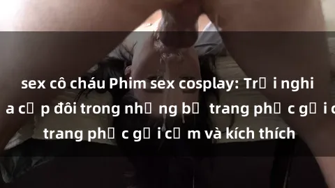 sex cô cháu Phim sex cosplay: Trải nghiệm tuyệt vời của cặp đôi trong những bộ trang phục gợi cảm và kích thích