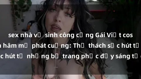 sex nhà vệ sinh công cộng Gái Việt cosplay sexy khiến fan hâm mộ phát cuồng: Thử thách sức hút từ những bộ trang phục đầy sáng tạo và quyến rũ!