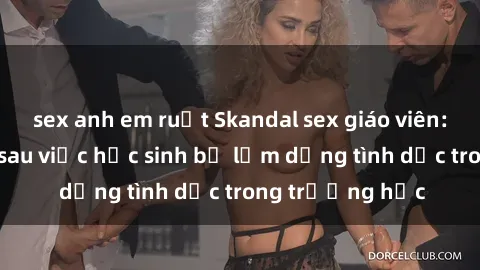 sex anh em ruột Skandal sex giáo viên: Sự thật đằng sau việc học sinh bị lạm dụng tình dục trong trường học