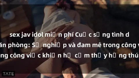 sex jav idol miễn phí Cuộc sống tình dục của nhân viên văn phòng: Sự nghiệp và đam mê trong công việc khiến họ cảm thấy hứng thú với tình dục?