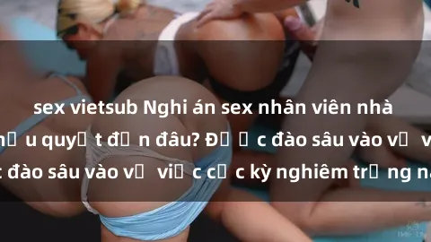 sex vietsub Nghi án sex nhân viên nhà hàng: Hậu quả và hậu quyết đến đâu? Được đào sâu vào vụ việc cực kỳ nghiêm trọng này.