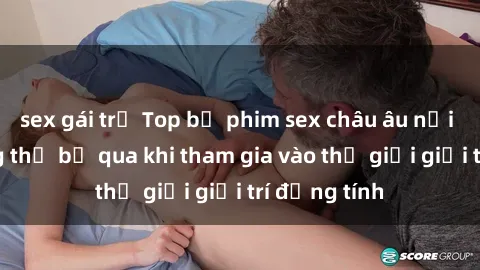 sex gái trẻ Top bộ phim sex châu âu nổi tiếng không thể bỏ qua khi tham gia vào thế giới giải trí đồng tính