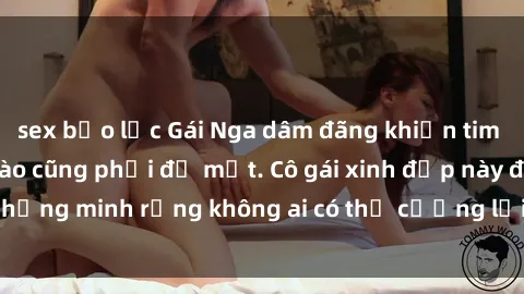 sex bạo lực Gái Nga dâm đãng khiến tim bất cứ chàng trai nào cũng phải đỏ mặt. Cô gái xinh đẹp này đã chứng minh rằng không ai có thể cưỡng lại khi cô làm tình đắm say.