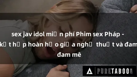sex jav idol miễn phí Phim sex Pháp - Sự kết hợp hoàn hảo giữa nghệ thuật và đam mê