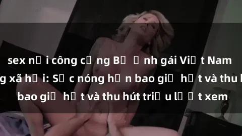 sex nơi công cộng Bộ ảnh gái Việt Nam nude gây sốt mạng xã hội: Sắc nóng hơn bao giờ hết và thu hút triệu lượt xem