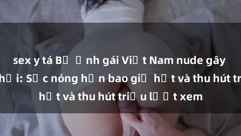 sex y tá Bộ ảnh gái Việt Nam nude gây sốt mạng xã hội: Sắc nóng hơn bao giờ hết và thu hút triệu lượt xem