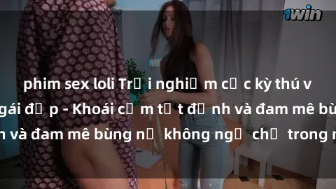 phim sex loli Trải nghiệm cực kỳ thú vị khi làm tình với gái đẹp - Khoái cảm tột đỉnh và đam mê bùng nổ không ngờ chỉ trong một đêm!