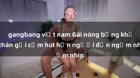 gangbang việt nam Gái nóng bỏng khỏa thân gợi cảm hút hồn người đến ngắm nhìn
