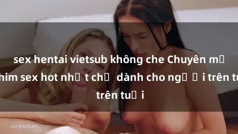 sex hentai vietsub không che Chuyên mục phim sex hot nhất chỉ dành cho người trên tuổi