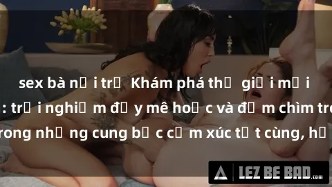 sex bà nội trợ Khám phá thế giới mới với sex người lớn: trải nghiệm đầy mê hoặc và đắm chìm trong những cung bậc cảm xúc tột cùng, hứng khởi và cuốn hút.