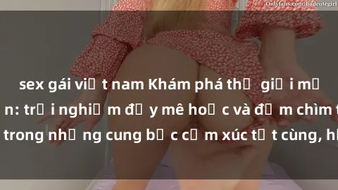 sex gái việt nam Khám phá thế giới mới với sex người lớn: trải nghiệm đầy mê hoặc và đắm chìm trong những cung bậc cảm xúc tột cùng, hứng khởi và cuốn hút.