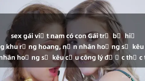 sex gái việt nam có con Gái trẻ bị hiếp dâm bạo lực trong khu rừng hoang, nạn nhân hoảng sợ kêu cầu công lý được thực thi