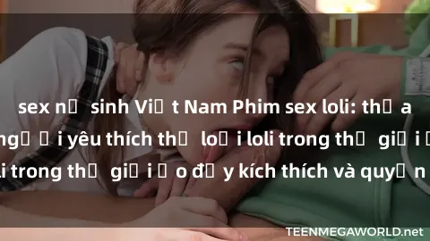 sex nữ sinh Việt Nam Phim sex loli: thỏa mãn đam mê của người yêu thích thể loại loli trong thế giới ảo đầy kích thích và quyến rũ.