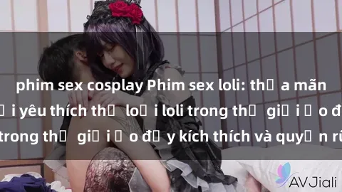 phim sex cosplay Phim sex loli: thỏa mãn đam mê của người yêu thích thể loại loli trong thế giới ảo đầy kích thích và quyến rũ.
