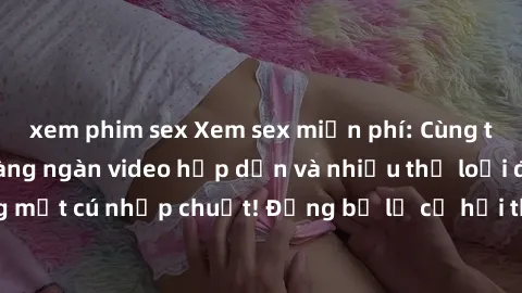xem phim sex Xem sex miễn phí: Cùng trải nghiệm với hàng ngàn video hấp dẫn và nhiều thể loại đa dạng chỉ trong một cú nhấp chuột! Đừng bỏ lỡ cơ hội thưởng thức tuyệt vời này ngay hôm nay!