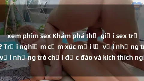 xem phim sex Khám phá thế giới sex trực tuyến: Hơn tuổi? Trải nghiệm cảm xúc mới lạ với những trò chơi độc đáo và kích thích người lớn