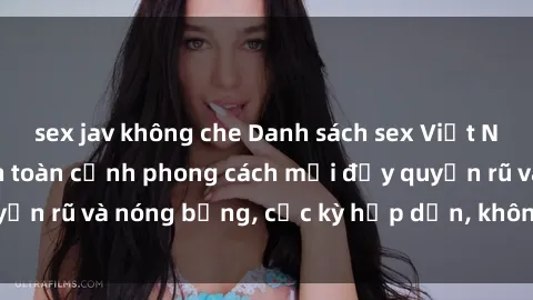 sex jav không che Danh sách sex Việt Nam không che - Ảnh toàn cảnh phong cách mới đầy quyến rũ và nóng bỏng, cực kỳ hấp dẫn, không thể bỏ qua!