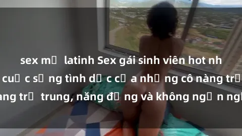 sex mỹ latinh Sex gái sinh viên hot nhất: Cùng khám phá cuộc sống tình dục của những cô nàng trẻ trung, năng động và không ngần ngại thử nghiệm!