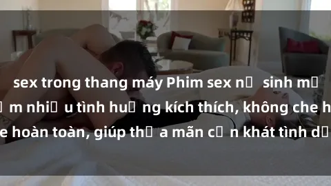 sex trong thang máy Phim sex nữ sinh mới nhất: Trải nghiệm nhiều tình huống kích thích, không che hoàn toàn, giúp thỏa mãn cơn khát tình dục của các bạn trẻ
