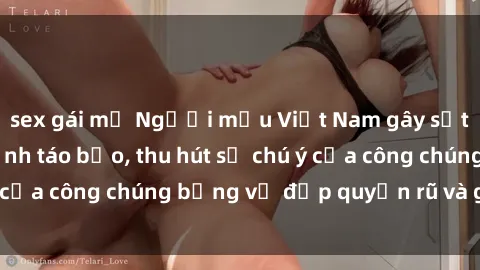 sex gái mỹ Người mẫu Việt Nam gây sốt với loạt shoot ảnh táo bạo, thu hút sự chú ý của công chúng bằng vẻ đẹp quyến rũ và gợi cảm.