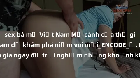 sex bà mẹ Việt Nam Mở cánh cửa thế giới sex MILF Việt Nam để khám phá niềm vui mới_ENCODE_. Hãy tham gia ngay để trải nghiệm những khoảnh khắc đầy kích thích và đam mê.