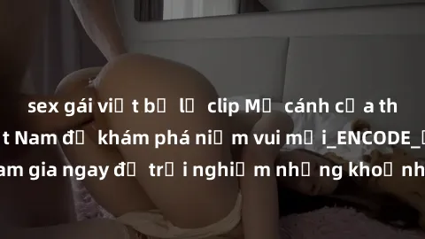 sex gái việt bị lộ clip Mở cánh cửa thế giới sex MILF Việt Nam để khám phá niềm vui mới_ENCODE_. Hãy tham gia ngay để trải nghiệm những khoảnh khắc đầy kích thích và đam mê.