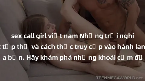 sex call girl việt nam Những trải nghiệm mới lạ với sex tập thể và cách thức truy cập vào hành lang đam mê của bạn. Hãy khám phá những khoái cảm đầy kích thích với tập thể hấp dẫn!