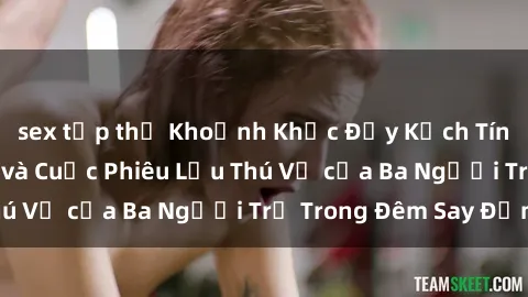 sex tập thể Khoảnh Khắc Đầy Kịch Tính: Sex  Việt Nam và Cuộc Phiêu Lưu Thú Vị của Ba Người Trẻ Trong Đêm Say Đắm