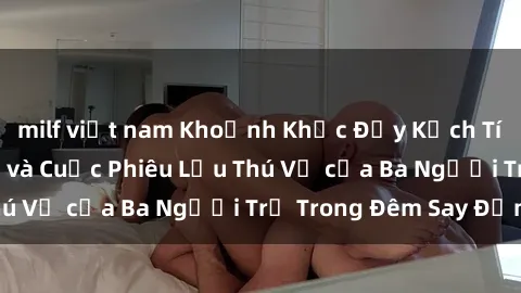 milf việt nam Khoảnh Khắc Đầy Kịch Tính: Sex  Việt Nam và Cuộc Phiêu Lưu Thú Vị của Ba Người Trẻ Trong Đêm Say Đắm