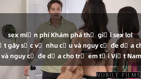 sex miễn phí Khám phá thế giới sex loli Việt Nam: Sự thật gây sốc về nhu cầu và nguy cơ đe dọa cho trẻ em tại Việt Nam
