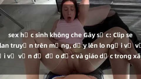 sex học sinh không che Gây sốc: Clip sex mẹ con Việt Nam lan truyền trên mạng, dấy lên lo ngại về vấn đề đạo đức và giáo dục trong xã hội hiện nay.