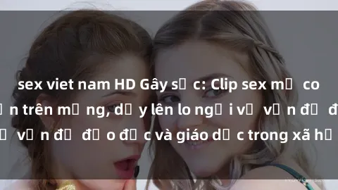 sex viet nam HD Gây sốc: Clip sex mẹ con Việt Nam lan truyền trên mạng, dấy lên lo ngại về vấn đề đạo đức và giáo dục trong xã hội hiện nay.
