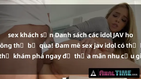 sex khách sạn Danh sách các idol JAV hot nhất hiện nay không thể bỏ qua! Đam mê sex jav idol có thể khám phá ngay để thỏa mãn nhu cầu giải trí của mình!