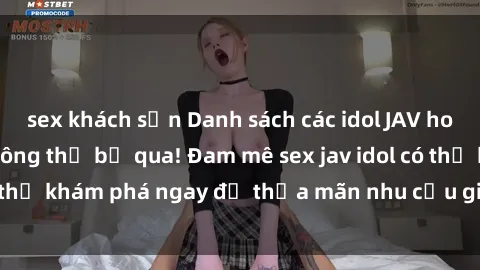 sex khách sạn Danh sách các idol JAV hot nhất hiện nay không thể bỏ qua! Đam mê sex jav idol có thể khám phá ngay để thỏa mãn nhu cầu giải trí của mình!